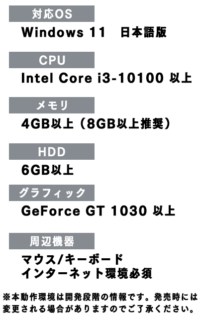 対応OS:Windows 11、CPU:Intel Core i3-10100 以上、メモリ:4GB以上(8GB以上推奨)、HDD:6GB以上、グラフィック:GeForce GT 1030 以上、周辺機器:マウス/キーボド、インターネット環境必須